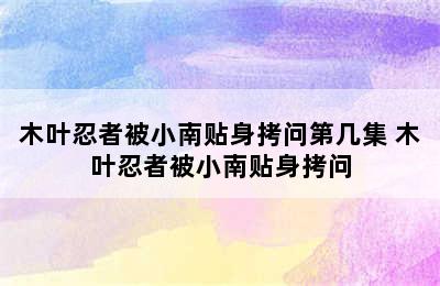 木叶忍者被小南贴身拷问第几集 木叶忍者被小南贴身拷问